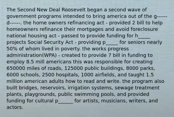 The Second New Deal Roosevelt began a second wave of government programs intended to bring america out of the g------ d------. the home owners refinancing act - provided 2 bill to help homeowners refinance their mortgages and avoid foreclosure national housing act - passed to provide funding for h_____ projects Social Security Act - providing p_____ for seniors nearly 50% of whom lived in poverty. the works progress administration(WPA) - created to provide 7 bill in funding to employ 8.5 mill americans this was responsible for creating 650000 miles of roads, 125000 public buildings, 8000 parks, 6000 schools, 2500 hospitals, 1000 airfields, and taught 1.5 million american adults how to read and write. the program also built bridges, reservoirs, irrigation systems, sewage treatment plants, playgrounds, public swimming pools, and provided funding for cultural p______ for artists, musicians, writers, and actors.