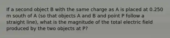 If a second object B with the same charge as A is placed at 0.250 m south of A (so that objects A and B and point P follow a straight line), what is the magnitude of the total electric field produced by the two objects at P?