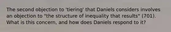 The second objection to 'tiering' that Daniels considers involves an objection to "the structure of inequality that results" (701). What is this concern, and how does Daniels respond to it?