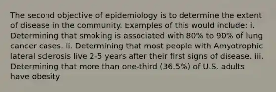 The second objective of epidemiology is to determine the extent of disease in the community. Examples of this would include: i. Determining that smoking is associated with 80% to 90% of lung cancer cases. ii. Determining that most people with Amyotrophic lateral sclerosis live 2-5 years after their first signs of disease. iii. Determining that more than one-third (36.5%) of U.S. adults have obesity