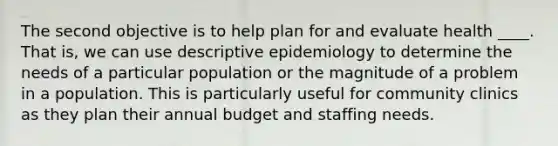 The second objective is to help plan for and evaluate health ____. That is, we can use descriptive epidemiology to determine the needs of a particular population or the magnitude of a problem in a population. This is particularly useful for community clinics as they plan their annual budget and staffing needs.