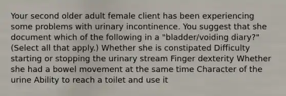 Your second older adult female client has been experiencing some problems with urinary incontinence. You suggest that she document which of the following in a "bladder/voiding diary?" (Select all that apply.) Whether she is constipated Difficulty starting or stopping the urinary stream Finger dexterity Whether she had a bowel movement at the same time Character of the urine Ability to reach a toilet and use it