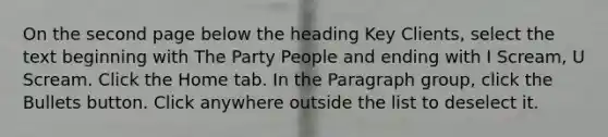 On the second page below the heading Key Clients, select the text beginning with The Party People and ending with I Scream, U Scream. Click the Home tab. In the Paragraph group, click the Bullets button. Click anywhere outside the list to deselect it.