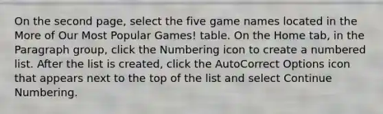 On the second page, select the five game names located in the More of Our Most Popular Games! table. On the Home tab, in the Paragraph group, click the Numbering icon to create a numbered list. After the list is created, click the AutoCorrect Options icon that appears next to the top of the list and select Continue Numbering.