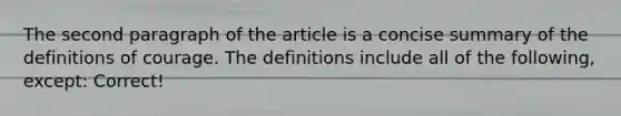 The second paragraph of the article is a concise summary of the definitions of courage. The definitions include all of the following, except: Correct!