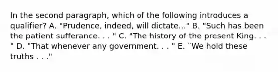 In the second paragraph, which of the following introduces a qualifier? A. "Prudence, indeed, will dictate..." B. "Such has been the patient sufferance. . . " C. "The history of the present King. . . " D. "That whenever any government. . . " E. ¨We hold these truths . . ."