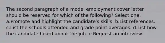 The second paragraph of a model employment cover letter should be reserved for which of the following? Select one: a.Promote and highlight the candidate's skills. b.List references. c.List the schools attended and grade point averages. d.List how the candidate heard about the job. e.Request an interview.