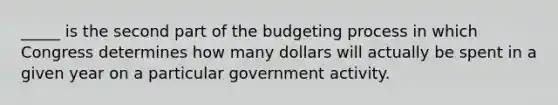 _____ is the second part of the budgeting process in which Congress determines how many dollars will actually be spent in a given year on a particular government activity.