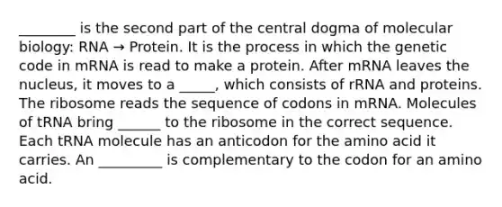 ________ is the second part of the central dogma of molecular biology: RNA → Protein. It is the process in which the genetic code in mRNA is read to make a protein. After mRNA leaves the nucleus, it moves to a _____, which consists of rRNA and proteins. The ribosome reads the sequence of codons in mRNA. Molecules of tRNA bring ______ to the ribosome in the correct sequence. Each tRNA molecule has an anticodon for the amino acid it carries. An _________ is complementary to the codon for an amino acid.