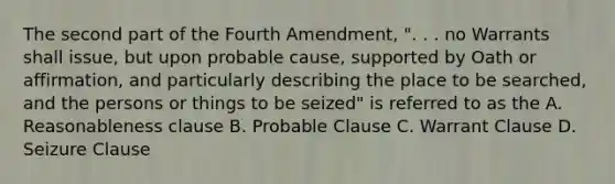 The second part of the Fourth Amendment, ". . . no Warrants shall issue, but upon probable cause, supported by Oath or affirmation, and particularly describing the place to be searched, and the persons or things to be seized" is referred to as the A. Reasonableness clause B. Probable Clause C. Warrant Clause D. Seizure Clause