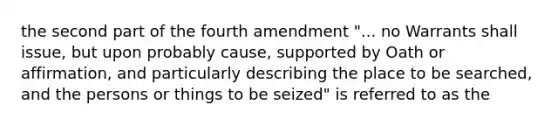 the second part of the fourth amendment "... no Warrants shall issue, but upon probably cause, supported by Oath or affirmation, and particularly describing the place to be searched, and the persons or things to be seized" is referred to as the