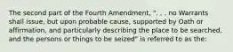 The second part of the Fourth Amendment, ". . . no Warrants shall issue, but upon probable cause, supported by Oath or affirmation, and particularly describing the place to be searched, and the persons or things to be seized" is referred to as the: