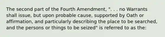 The second part of the Fourth Amendment, ". . . no Warrants shall issue, but upon probable cause, supported by Oath or affirmation, and particularly describing the place to be searched, and the persons or things to be seized" is referred to as the: