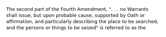 The second part of the Fourth Amendment, ". . . no Warrants shall issue, but upon probable cause, supported by Oath or affirmation, and particularly describing the place to be searched, and the persons or things to be seized" is referred to as the