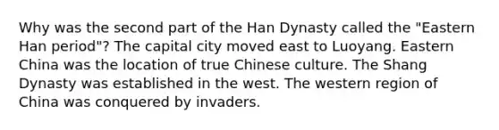 Why was the second part of the Han Dynasty called the "Eastern Han period"? The capital city moved east to Luoyang. Eastern China was the location of true Chinese culture. The Shang Dynasty was established in the west. The western region of China was conquered by invaders.