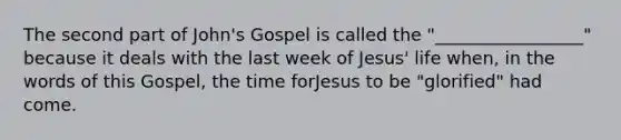 The second part of John's Gospel is called the "_________________" because it deals with the last week of Jesus' life when, in the words of this Gospel, the time forJesus to be "glorified" had come.