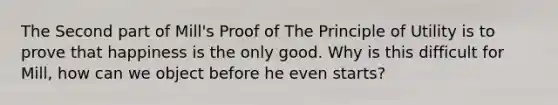 The Second part of Mill's Proof of The Principle of Utility is to prove that happiness is the only good. Why is this difficult for Mill, how can we object before he even starts?