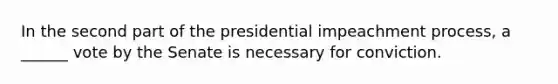 In the second part of the presidential impeachment process, a ______ vote by the Senate is necessary for conviction.