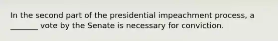 In the second part of the presidential impeachment process, a _______ vote by the Senate is necessary for conviction.