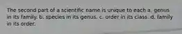 The second part of a scientific name is unique to each a. genus in its family. b. species in its genus. c. order in its class. d. family in its order.