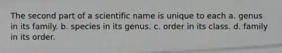 The second part of a scientific name is unique to each a. genus in its family. b. species in its genus. c. order in its class. d. family in its order.