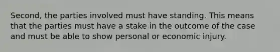 Second, the parties involved must have standing. This means that the parties must have a stake in the outcome of the case and must be able to show personal or economic injury.