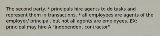 The second party. * principals hire agents to do tasks and represent them in transactions. * all employees are agents of the employer/ principal, but not all agents are employees. EX: principal may hire A "independent contractor"