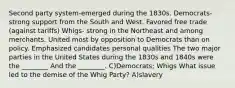 Second party system-emerged during the 1830s. Democrats- strong support from the South and West. Favored free trade (against tariffs) Whigs- strong in the Northeast and among merchants. United most by opposition to Democrats than on policy. Emphasized candidates personal qualities The two major parties in the United States during the 1830s and 1840s were the ________ And the ________. C)Democrats; Whigs What issue led to the demise of the Whig Party? A)slavery