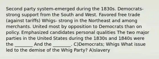 Second party system-emerged during the 1830s. Democrats- strong support from the South and West. Favored free trade (against tariffs) Whigs- strong in the Northeast and among merchants. United most by opposition to Democrats than on policy. Emphasized candidates personal qualities The two major parties in the United States during the 1830s and 1840s were the ________ And the ________. C)Democrats; Whigs What issue led to the demise of the Whig Party? A)slavery