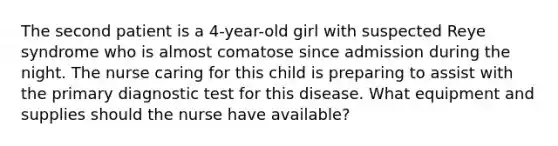 The second patient is a 4-year-old girl with suspected Reye syndrome who is almost comatose since admission during the night. The nurse caring for this child is preparing to assist with the primary diagnostic test for this disease. What equipment and supplies should the nurse have available?