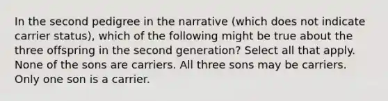 In the second pedigree in the narrative (which does not indicate carrier status), which of the following might be true about the three offspring in the second generation? Select all that apply. None of the sons are carriers. All three sons may be carriers. Only one son is a carrier.