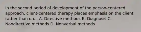 In the second period of development of the person-centered approach, client-centered therapy places emphasis on the client rather than on... A. Directive methods B. Diagnosis C. Nondirective methods D. Nonverbal methods