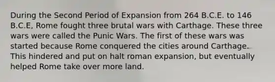 During the Second Period of Expansion from 264 B.C.E. to 146 B.C.E, Rome fought three brutal wars with Carthage. These three wars were called the Punic Wars. The first of these wars was started because Rome conquered the cities around Carthage. This hindered and put on halt roman expansion, but eventually helped Rome take over more land.