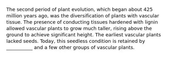 The second period of plant evolution, which began about 425 million years ago, was the diversification of plants with <a href='https://www.questionai.com/knowledge/k1HVFq17mo-vascular-tissue' class='anchor-knowledge'>vascular tissue</a>. The presence of conducting tissues hardened with lignin allowed <a href='https://www.questionai.com/knowledge/kbaUXKuBoK-vascular-plants' class='anchor-knowledge'>vascular plants</a> to grow much taller, rising above the ground to achieve significant height. The earliest vascular plants lacked seeds. Today, this seedless condition is retained by ___________ and a few other groups of vascular plants.