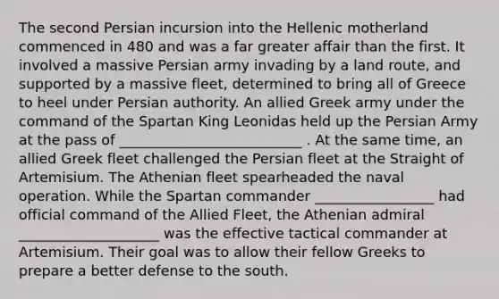 The second Persian incursion into the Hellenic motherland commenced in 480 and was a far greater affair than the first. It involved a massive Persian army invading by a land route, and supported by a massive fleet, determined to bring all of Greece to heel under Persian authority. An allied Greek army under the command of the Spartan King Leonidas held up the Persian Army at the pass of __________________________ . At the same time, an allied Greek fleet challenged the Persian fleet at the Straight of Artemisium. The Athenian fleet spearheaded the naval operation. While the Spartan commander _________________ had official command of the Allied Fleet, the Athenian admiral ____________________ was the effective tactical commander at Artemisium. Their goal was to allow their fellow Greeks to prepare a better defense to the south.