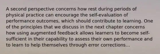 A second perspective concerns how rest during periods of physical practice can encourage the self-evaluation of performance outcomes, which should contribute to learning. One of the principles that we discuss in the next chapter concerns how using augmented feedback allows learners to become self-sufficient in their capability to assess their own performance and to learn to help themselves through error corrections...