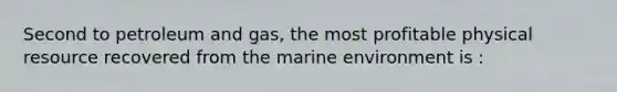 Second to petroleum and gas, the most profitable physical resource recovered from the marine environment is :