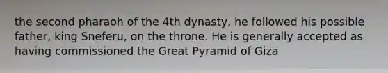 the second pharaoh of the 4th dynasty, he followed his possible father, king Sneferu, on the throne. He is generally accepted as having commissioned the Great Pyramid of Giza