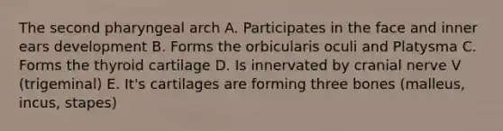 The second pharyngeal arch A. Participates in the face and inner ears development B. Forms the orbicularis oculi and Platysma C. Forms the thyroid cartilage D. Is innervated by cranial nerve V (trigeminal) E. It's cartilages are forming three bones (malleus, incus, stapes)