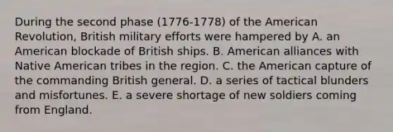 During the second phase (1776-1778) of the American Revolution, British military efforts were hampered by A. an American blockade of British ships. B. American alliances with Native American tribes in the region. C. the American capture of the commanding British general. D. a series of tactical blunders and misfortunes. E. a severe shortage of new soldiers coming from England.