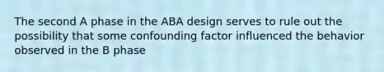 The second A phase in the ABA design serves to rule out the possibility that some confounding factor influenced the behavior observed in the B phase