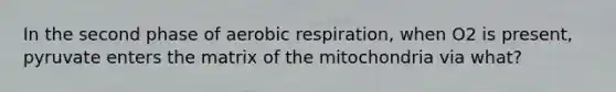 In the second phase of aerobic respiration, when O2 is present, pyruvate enters the matrix of the mitochondria via what?