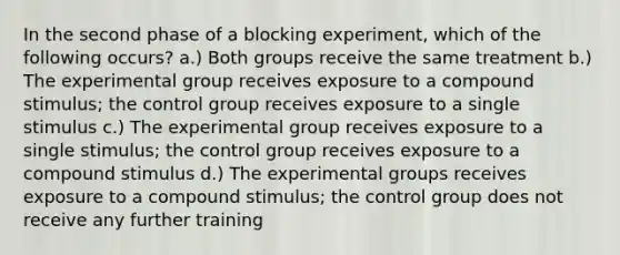 In the second phase of a blocking experiment, which of the following occurs? a.) Both groups receive the same treatment b.) The experimental group receives exposure to a compound stimulus; the control group receives exposure to a single stimulus c.) The experimental group receives exposure to a single stimulus; the control group receives exposure to a compound stimulus d.) The experimental groups receives exposure to a compound stimulus; the control group does not receive any further training