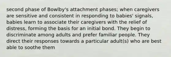 second phase of Bowlby's attachment phases; when caregivers are sensitive and consistent in responding to babies' signals, babies learn to associate their caregivers with the relief of distress, forming the basis for an initial bond. They begin to discriminate among adults and prefer familiar people. They direct their responses towards a particular adult(s) who are best able to soothe them