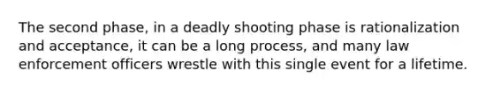 The second phase, in a deadly shooting phase is rationalization and acceptance, it can be a long process, and many law enforcement officers wrestle with this single event for a lifetime.