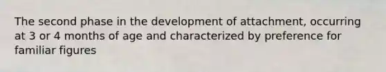 The second phase in the development of attachment, occurring at 3 or 4 months of age and characterized by preference for familiar figures