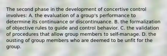 The second phase in the development of concertive control involves: A. the evaluation of a group's performance to determine its continuance or discontinuance. B. the formalization of objective rules to guide and control behavior. C. the validation of procedures that allow group members to self-manage. D. the ousting of group members who are deemed to be unfit for the group.