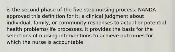 is the second phase of the five step nursing process. NANDA approved this definition for it: a clinical judgment about individual, family, or community responses to actual or potential health problems/life processes. it provides the basis for the selections of nursing interventions to achieve outcomes for which the nurse is accountable