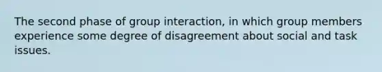 The second phase of group interaction, in which group members experience some degree of disagreement about social and task issues.