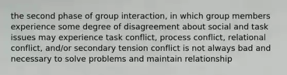 the second phase of group interaction, in which group members experience some degree of disagreement about social and task issues may experience task conflict, process conflict, relational conflict, and/or secondary tension conflict is not always bad and necessary to solve problems and maintain relationship